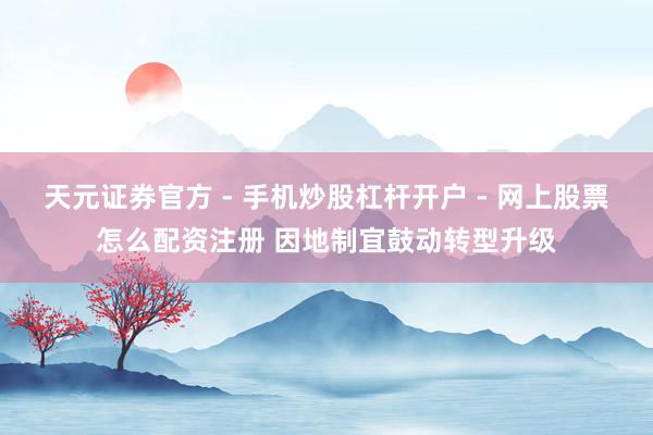 天元证券官方 - 手机炒股杠杆开户 - 网上股票怎么配资注册 因地制宜鼓动转型升级