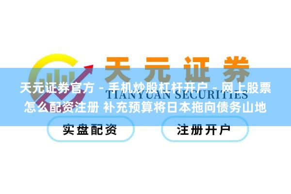 天元证券官方 - 手机炒股杠杆开户 - 网上股票怎么配资注册 补充预算将日本拖向债务山地