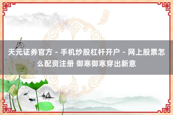 天元证券官方 - 手机炒股杠杆开户 - 网上股票怎么配资注册 御寒御寒穿出新意