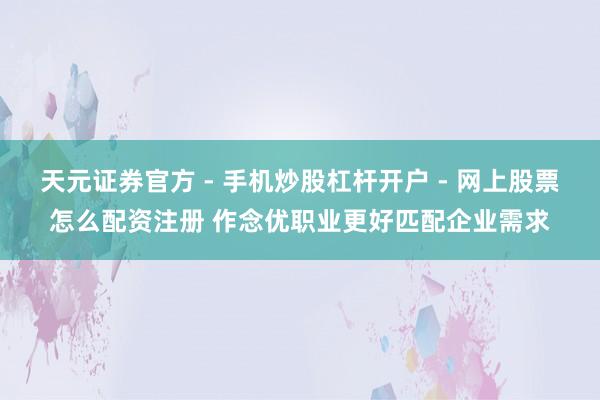 天元证券官方 - 手机炒股杠杆开户 - 网上股票怎么配资注册 作念优职业更好匹配企业需求