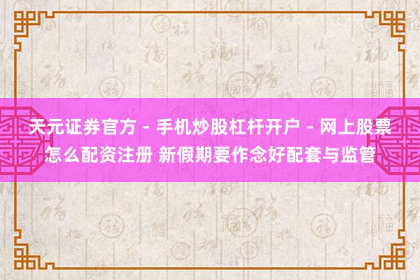 天元证券官方 - 手机炒股杠杆开户 - 网上股票怎么配资注册 新假期要作念好配套与监管