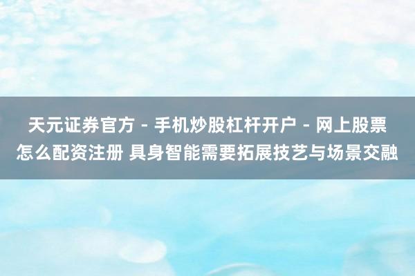 天元证券官方 - 手机炒股杠杆开户 - 网上股票怎么配资注册 具身智能需要拓展技艺与场景交融