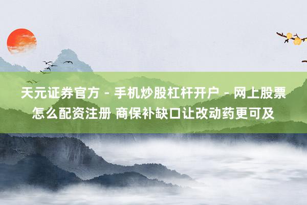 天元证券官方 - 手机炒股杠杆开户 - 网上股票怎么配资注册 商保补缺口让改动药更可及