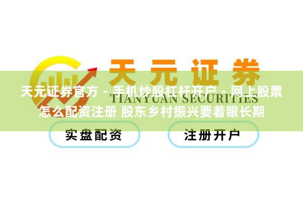 天元证券官方 - 手机炒股杠杆开户 - 网上股票怎么配资注册 股东乡村振兴要着眼长期