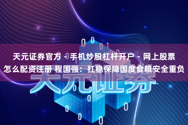 天元证券官方 - 手机炒股杠杆开户 - 网上股票怎么配资注册 程国强：扛稳保障国度食粮安全重负