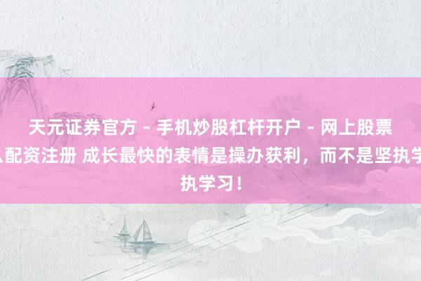 天元证券官方 - 手机炒股杠杆开户 - 网上股票怎么配资注册 成长最快的表情是操办获利，而不是坚执学习！