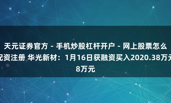 天元证券官方 - 手机炒股杠杆开户 - 网上股票怎么配资注册 华光新材：1月16日获融资买入2020.38万元