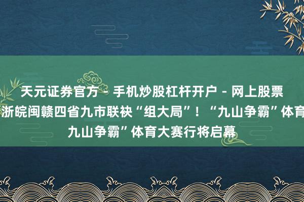 天元证券官方 - 手机炒股杠杆开户 - 网上股票怎么配资注册 浙皖闽赣四省九市联袂“组大局”！“九山争霸”体育大赛行将启幕