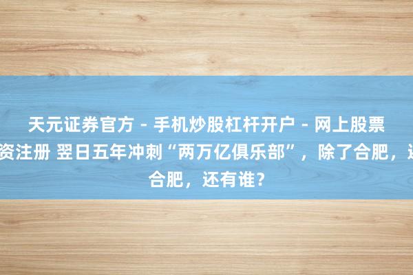 天元证券官方 - 手机炒股杠杆开户 - 网上股票怎么配资注册 翌日五年冲刺“两万亿俱乐部”，除了合肥，还有谁？