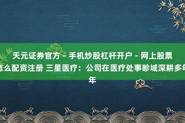 天元证券官方 - 手机炒股杠杆开户 - 网上股票怎么配资注册 三星医疗：公司在医疗处事畛域深耕多年