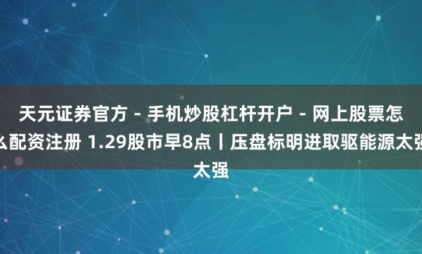 天元证券官方 - 手机炒股杠杆开户 - 网上股票怎么配资注册 1.29股市早8点丨压盘标明进取驱能源太强