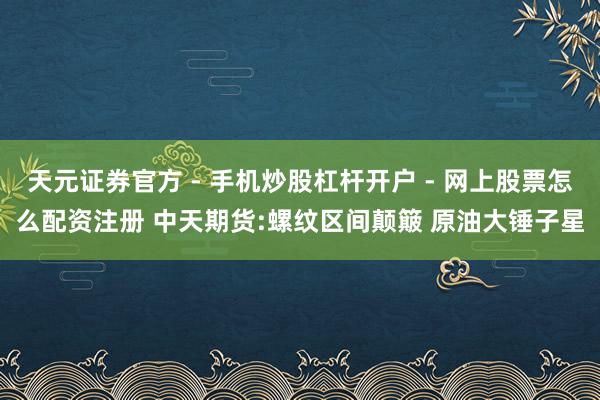 天元证券官方 - 手机炒股杠杆开户 - 网上股票怎么配资注册 中天期货:螺纹区间颠簸 原油大锤子星
