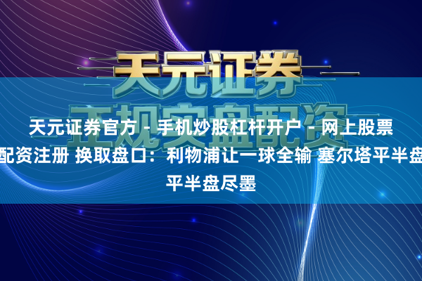 天元证券官方 - 手机炒股杠杆开户 - 网上股票怎么配资注册 换取盘口：利物浦让一球全输 塞尔塔平半盘尽墨