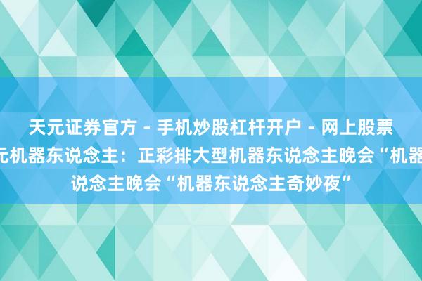 天元证券官方 - 手机炒股杠杆开户 - 网上股票怎么配资注册 智元机器东说念主：正彩排大型机器东说念主晚会“机器东说念主奇妙夜”