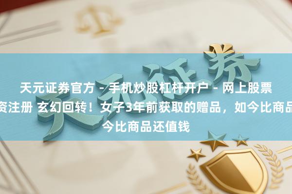 天元证券官方 - 手机炒股杠杆开户 - 网上股票怎么配资注册 玄幻回转！女子3年前获取的赠品，如今比商品还值钱