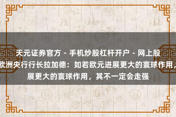天元证券官方 - 手机炒股杠杆开户 - 网上股票怎么配资注册 欧洲央行行长拉加德：如若欧元进展更大的寰球作用，其不一定会走强