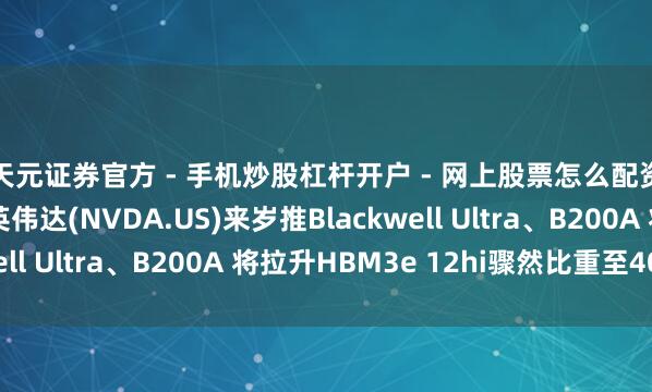 天元证券官方 - 手机炒股杠杆开户 - 网上股票怎么配资注册 集邦盘考：英伟达(NVDA.US)来岁推Blackwell Ultra、B200A 将拉升HBM3e 12hi骤然比重至40%